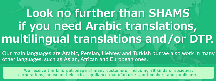 Leave it up to us at SHAMS when you need translations, DTP, e-manuals and website building in Arabic. 　Our main languages are Arabic, Persian, Hebrew and Turkish but we also work in many other languages, such as Asian, African and European ones. 　We receive the kind patronage of many customers, including all kinds of societies, corporations, household electrical appliance manufacturers, automakers and publishers. 
