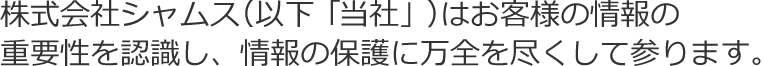 株式会社シャムス（以下「当社」）はお客様の情報の重要性を認識し、情報の保護に万全を尽くして参ります。